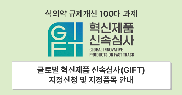 식의약 규제개선 100대 과제
혁신제품 신속심사
GLOBAL INNOVATIVE PRODUCTS ON FAST TRACK
글로벌 혁신제품 신속심사(GIFT)
지정신청 및 지정품목 안내