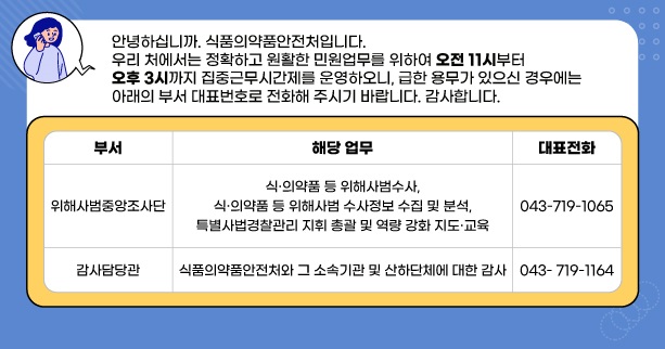 안녕하십니까. 식품의약품안전처입니다.
우리 처에서는 정확하고 원활한 민원업무를 위하여 오전11시 부터 오후 3시까지
집중근무시간제를 운영하오니, 급한 용무가 있으신 경우에는
아래의 부서 대표번호로 전화해 주시기 바랍니다. 감사합니다.