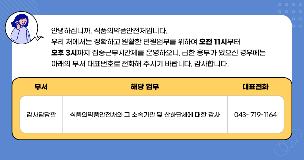 안녕하십니까. 식품의약품안전처입니다.
우리 처에서는 정확하고 원활한 민원업무를 위하여 오전11시 부터 오후 3시까지
집중근무시간제를 운영하오니, 급한 용무가 있으신 경우에는
아래의 부서 대표번호로 전화해 주시기 바랍니다. 감사합니다.