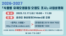 2026 - 2027
식품별 유해오염물질 오염도 조사 사업설명회
일시: 2025.12.17.(수) 10:00 ~ 11:30
진행: 온라인 화상회의(Webex)로 진행
웹엑스 사용법: http://mfds.webex.com
미팅번호: (미팅번호) 2519 904 7632
암호 입력: (암호) 1234
※ 참여 희망자는 유해물질기준과
(mfds508@korea.kr)로 신청해주시기 바랍니다
☎ 043-719-3857