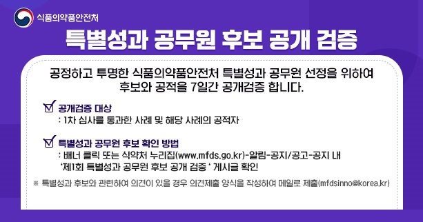 식품의약품안전처
특별성과 공무원 후보 공개 검증

공정하고 투명한 식품의약품안전처 특별성과 공무원 선정을 위하여 후보와 공적을 7일간 공개검증 합니다.

공개검증 대상
1차 심사를 통과한 사례 및 해당 사례의 공적자

특별성과 공무원 후보 확인 방법
배너 클릭 또는 식약처 누리집(www.mfds.go.kr)-알림-공지/공고-공지 내
'제1회 특별성과 공무원 후보 공개 검증' 게시글 확인

※ 특별성과 후보와 관련하여 의견이 있을 경우 의견제출 양식을 작