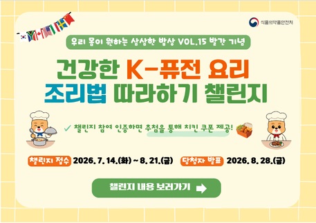 우리 몸이 원하는 삼삼한 밥상 VOL.15 발간 기념 식품의약품안전처
건강한 K-퓨전 요리
조리법 따라하기 챌린지
챌린지 참여 인증하면 추첨을 통해 치킨 쿠폰 제공!
？챌린지 접수 : 2026.7.14.(화) ~ 8.21.(금) 당첨자 발표:2026.8.28.(금)
챌린지 내용 보러가기