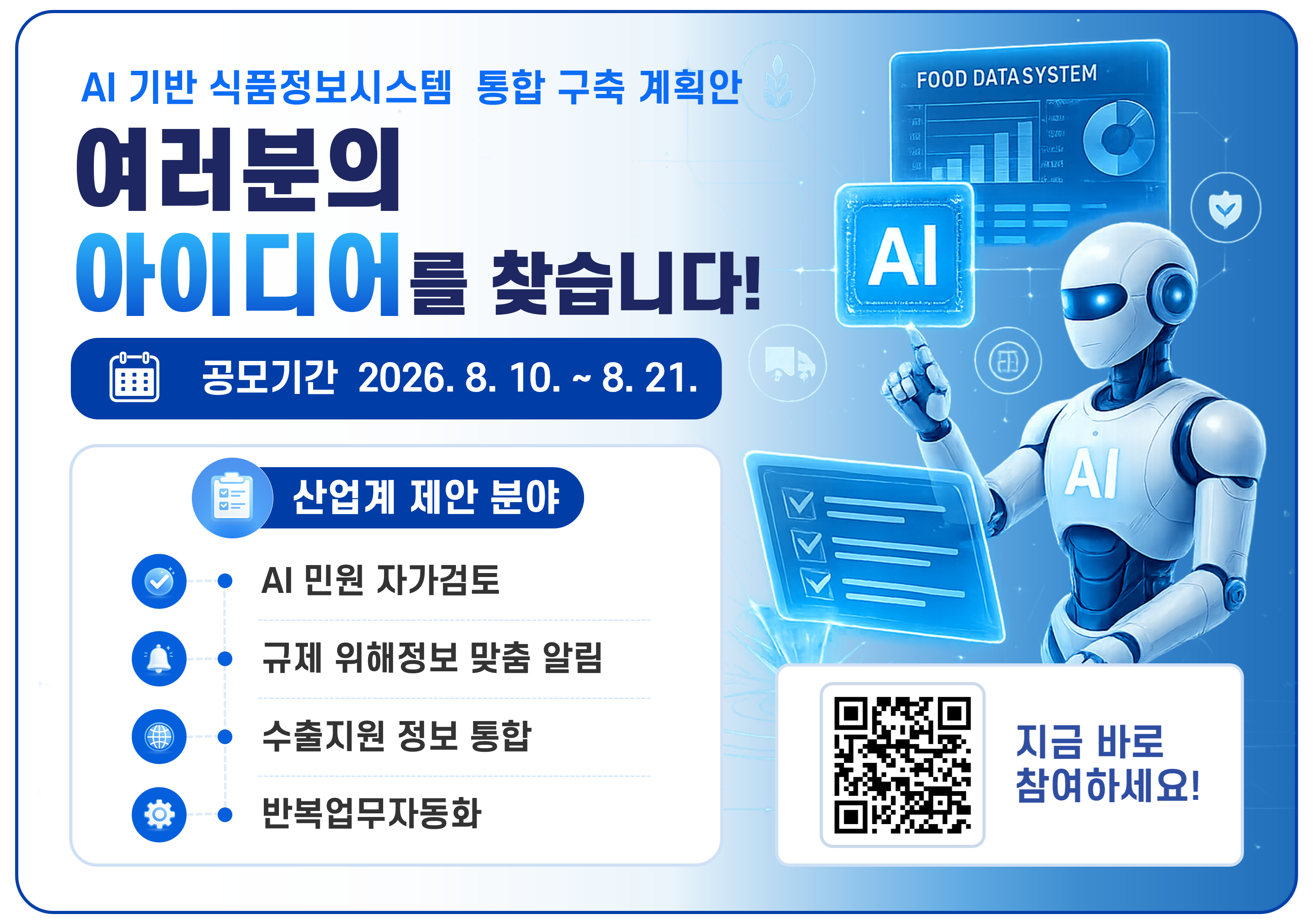 AI 기반 식품정보시스템 통합 구축 계획안

FOOD DATA SYSTEM

여러분의
아이디어를 찾습니다!
공모기간:2026.8.10. ~ 8.21

산업계 제안 분야
- AI 민원 자가검토
- 규제 위해정보 맞춤 알림
- 수출지원 정보통합
- 반복업무자동화

지금 바로 참여하세요!