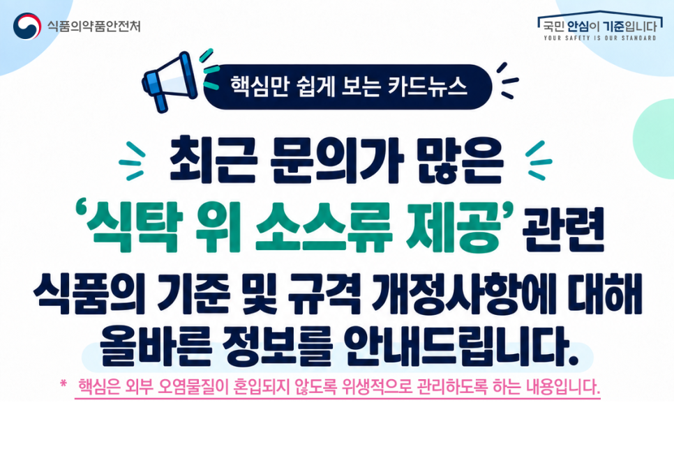 식품의약품안전처
국민안심이기준입니다
YOUR SAFETY IS OUR STANDARD
핵심만 쉽게 보는 카드뉴스
최근 문의가 많은
'식탁 위 소스류 제공' 관련
식품의 기준 및 규격 개정사항에 대해
올바른 정보를 안내드립니다.
*핵심은 외부 오염물질이 혼입되지 않도록 위생적으로 관리하도록 하는 내용입니다.
