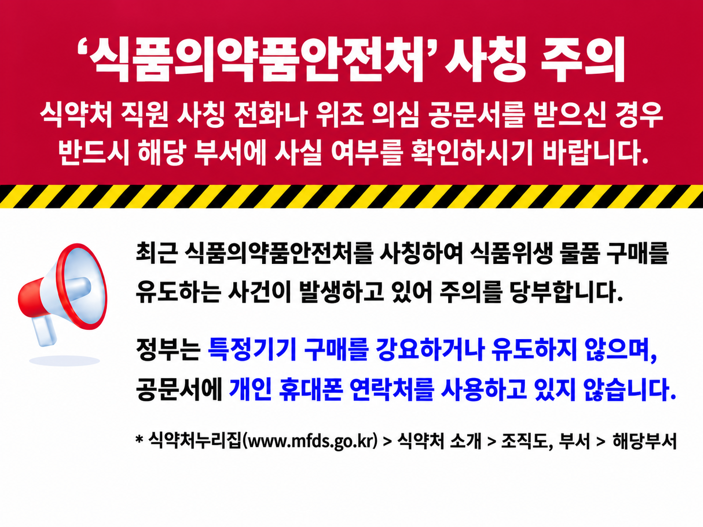 '식품의약품안전처' 사칭 주의
식약처 직원 사칭 전화나 위조 의심 공문서를 받으신 경우
반드시 해당 부서에 사실 여부를 확인하시기 바랍니다.
최근 식품의약품안전처를 사칭하여 식품위생 물품 구매를
유도하는 사건이 발생하고 있어 주의를 당부합니다.
정부는 특정 기기 구매를 강요하지 않으며,
공문서에 개인 휴대폰 연락처를 사용하고 있지 않습니다.
* 식약처 누리집(www.mfds.go.kr) > 식약처소개 > 조직도,부서 > 해당부서
