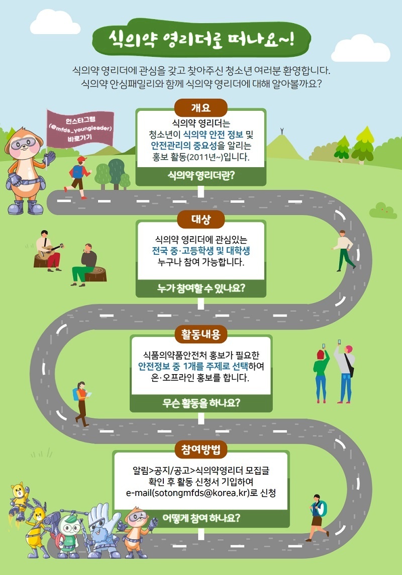 식의약 영리더로 떠나요~!
					식의약 영리더에 관심을 갖고 찾아주신 청소년 여러분 환영합니다.
					식의약 안심패밀리와 함께 식의약 영리더에 대해 알아볼까요?
					인스타그램 (@mfds_youngleader) 바로가기
					개요
					식의약 영리더는 청소년이 식의약 안전 정보 및 안전관리의 중요성을 알리는 홍보 활동(2011년~)입니다.
					식의약 영리더란?
					대상
					식의약 영리더에 관심있는 전국 중·고등학생 및 대학생 누구나 참여 가능합니다.
					누가 참여할 수 있나요?
					활동내용
					식품의약품안전처 홍보가 필요한 안전정보 중 1개를 주제로 선택하여 온·오프라인 홍보를 합니다.
					무슨 활동을 하나요?
					참여방법
					알림>공지/공고>식의약영리더 모집글 확인 후 활동 신청서 기입하여 e-mail(sotongmfds@korea.kr)로 신청
					어떻게 참여 하나요?