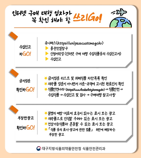 인터넷 구매 대행 업자가 꼭 확인 해야 할 쓰리 GO!
 					 				    수입신고 하GO! 유니패스(https://unipass.customs.go.kr)
 					 				    -통관단일창구
 					 				    -신청서작성(인터넷 구매 대행 수입식품등의 수입신고서)
 					 				    -수입신고
 					 				    금지성분 확인하GO!
 					 				    -금지성분 리스트 및 위해식품 차단목록 확인
 					 				    -의약품 성분이 아니면서 기준·규격에 고시된 원료인지 확인
 					 				    -식품안전나라(https://www.foodsafetykorea.go.kr)→식품안전→수입식품→수입신고 및 검사→구매대행 참고사항
 					 				    부당한광고 확인하GO!
 					 				    -질병의 예방·치료에 효능이 있다는 표시 또는 광고
 					 				    -의약품으로 인식할 우려가 있는 표시 또는 광고
 					 				    -건강기능식품과 혼동할 수 있는 표시 또는 광고
 					 				    -「식품 등의 표시·광고에 관한 법률」위반에 해당하는 부당한 광고
 					 				    대구지방식품의약품안전청 식품안전관리과
