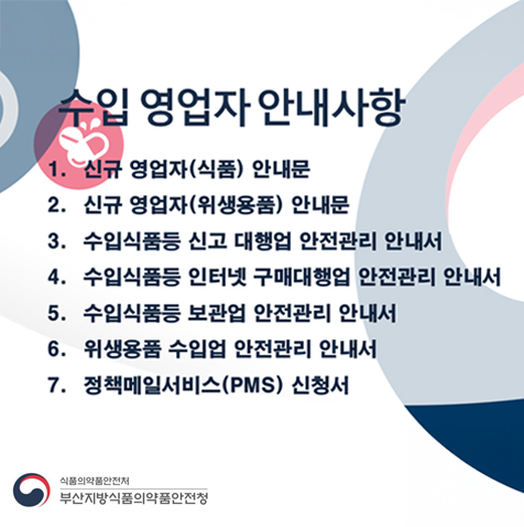 수입 영업자 안내사항
          1. 신규 영업자(식품) 안내문
          2. 신규 영업자(위생용품) 안내문
          3. 수입식품등 신고 대행업 안전관리 안내서
          4. 수입식품등 인터넷 구매대행업 안전관리 안내서
          5. 수입식품등 보관업 안전관리 안내서
          6. 위생용품 수입업 안전관리 안내서
          7. 정책메일서비스(PMS) 신청서

          식품의약품안전처
          부산지방식품의약품안전청 