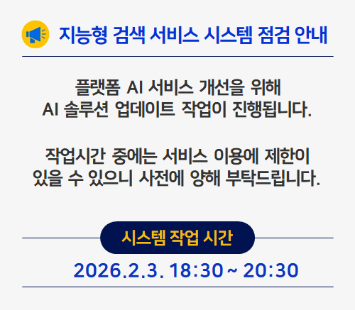 
					지능형 검색 서비스 시스템 점검 안내

					플랫폼 AI 서비스 개선을 위해
					AI 솔루션 업데이트 작업이 진행됩니다.

					작업시간 중에는 서비스 이용에 제한이
					있을 수 있으니 사전에 양해 부탁드립니다.

					시스템 작업 시간
					2026.2.3. 18:30 ~ 20:30