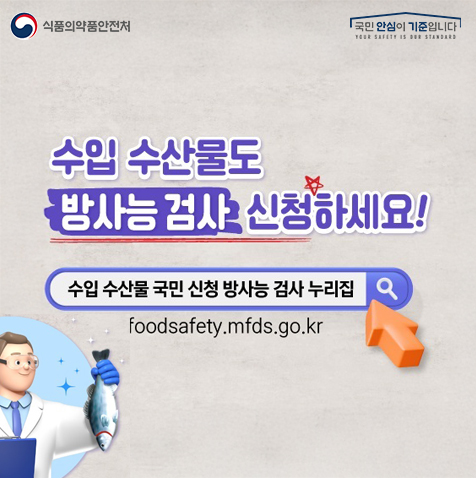 
          식품의약품안전처  국민 안심이 기준입니다
          수입 수산물도
          방사능 검사 신청하세요!

          수입 수산물 국민 신청 방사능 검사 누리집
         foodsafety.mfds.go.kr