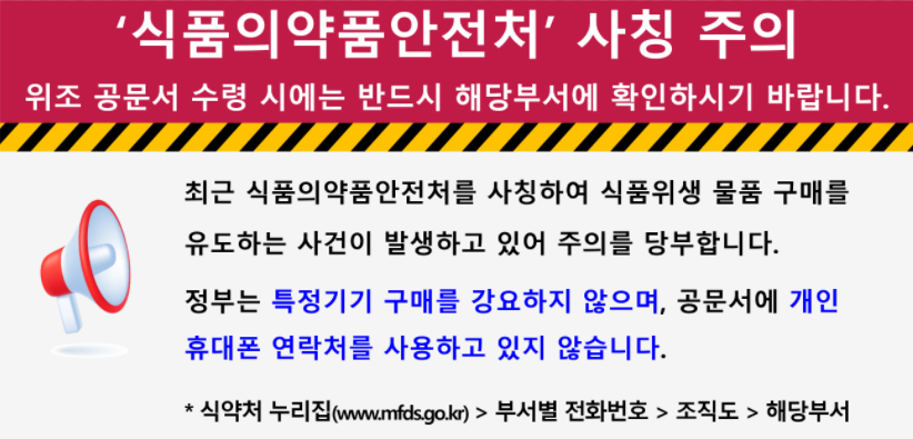 '식품의약품안전처' 사칭 주의
                                위조 공문서 수령 시에는 반드시 해당 부서에 확인하시기 바랍니다.
                                최근 식품의약품안전처를 사칭하여 식품위생 물품 구매를 유도하는 사건이 발생하고 있어 주의를 당부합니다.
                                정부는 특정 기기 구매를 강요하지 않으며, 공문서에 개인 휴대폰 연락처를 사용하고 있지 않습니다.
                                * 식약처 누리집(www.mfds.go.kr) > 부서별 전화번호 > 조직도 > 해당부서