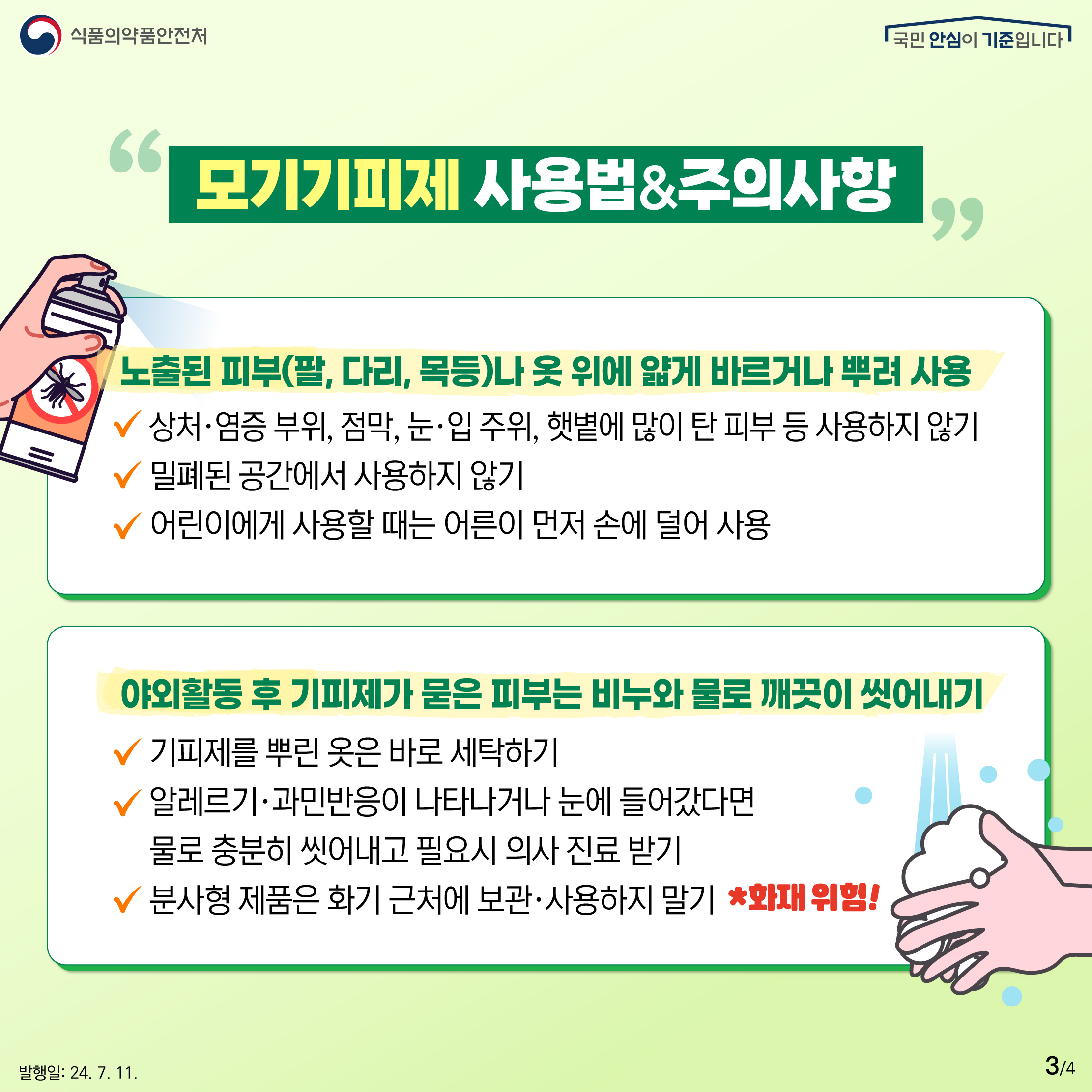 3.
식품의약품안전처
국민 안심이 기준입니다

모기기피제 사용법&주의사항

노출된 피부(팔, 다리, 목등)나 옷 위에 얇게 바르거나 뿌려 사용
✔ 상처·염증 부위, 점막, 눈·입 주위, 햇볕에 많이 탄 피부 등 사용하지 않기
✔ 밀폐된 공간에서 사용하지 않기
✔ 어린이에게 사용할 때는 어른이 먼저 손에 덜어 사용

야외활동 후 기피제가 묻은 피부는 비누와 물로 깨끗이 씻어내기
✔ 기피제를 뿌린 옷은 바로 세탁하기
✔ 알레르기·과민반응이 나타나거나 눈에 들어갔다면 물로 충분히 씻어내고 필요시 의사 진료 받기
✔ 분사형 제품은 화기 근처에 보관·사용하지 말기 *화재 위험!

발행일: 24. 7. 11.
3/4
