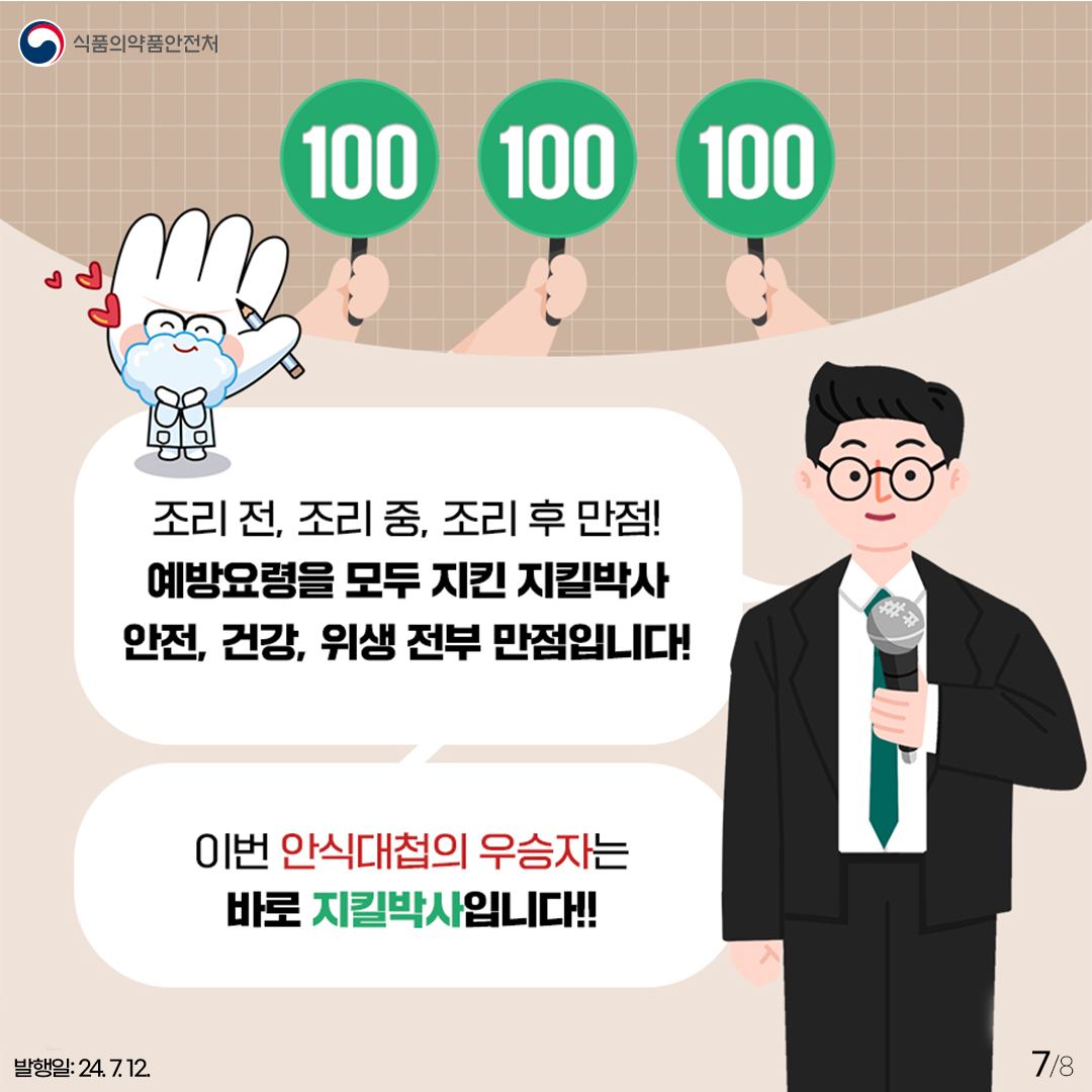 7.
식품의약품안전처

100 100 100
조리 전, 조리 중, 조리 후 만점!
예방요령을 모두 지킨 지킬박사 안전, 건강, 위생 전부 만점입니다!
이번 안식대첩의 우승자는 바로 지킬박사 입니다!!

발행일: 24. 7. 12.
7/8
