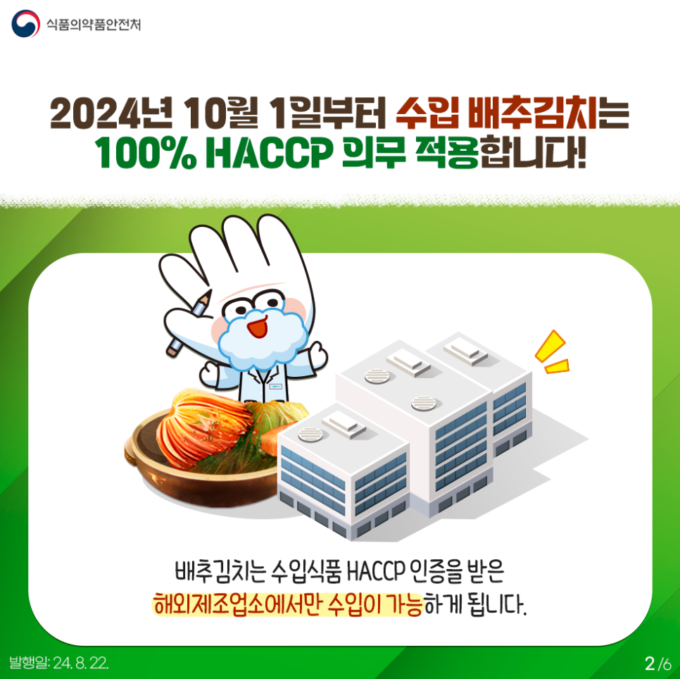 2.
식품의약품안전처

2024년 10월 1일부터 수입 배추김치는 100% HACCP 의무 적용합니다!

배추김치는 수입식품 HACCP 인증을 받은 해외제조업소에서만 수입이 가능하게 됩니다.

발행일: 24. 8. 22.
2/6
