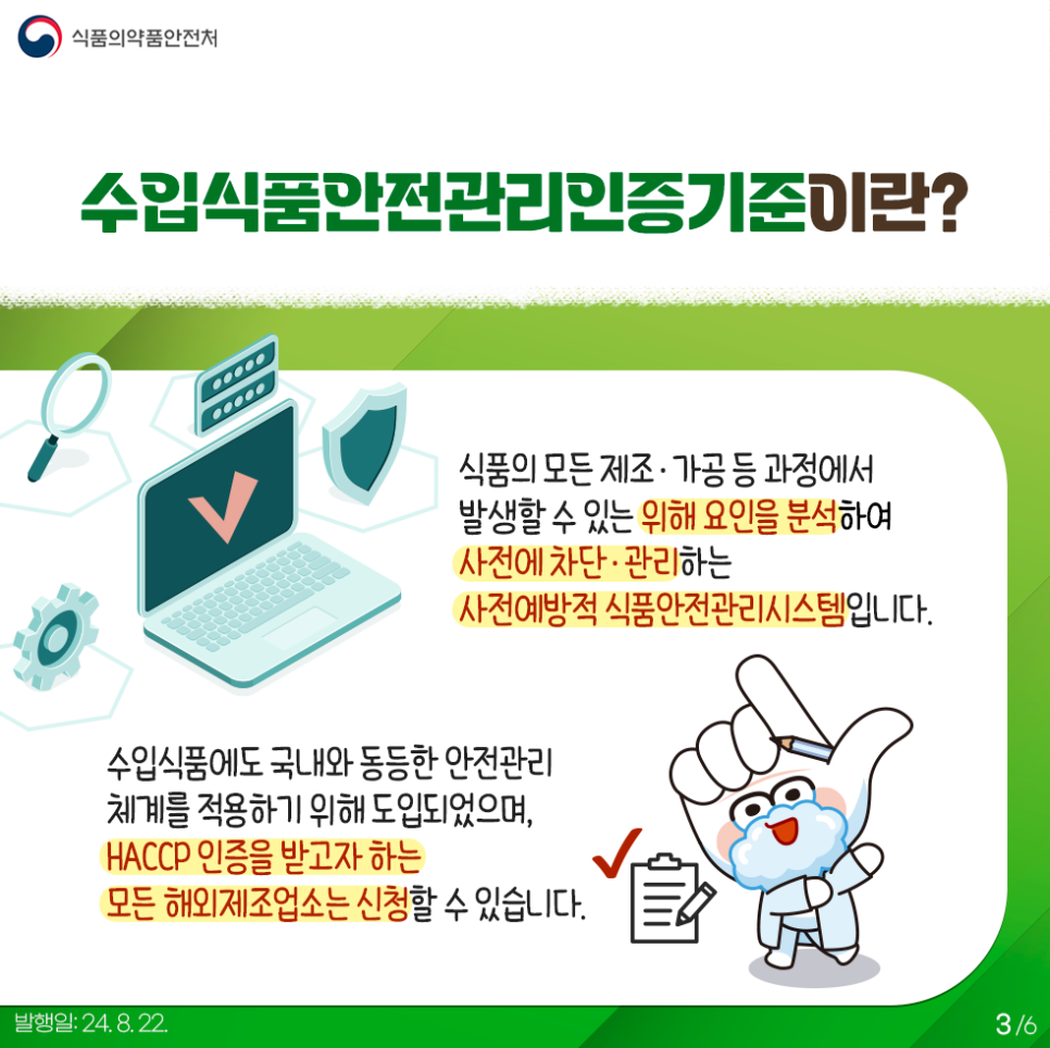 3.
식품의약품안전처

수입식품안전관리인증기준이란?

식품의 모든 제조·가공 등 과정에서 발생할 수 있는 위해요인을 분석하여
사전에 차단·관리하는 사전예방적 식품안전관리시스템입니다.

수입식품에도 국내와 동등한 안전관리 체계를 적용하기 위해 도입되었으며,
HACCP 인증을 받고자 하는 모든 해외제조업소는 신청 할 수 있습니다.

발행일: 24. 8. 22.
3/6
