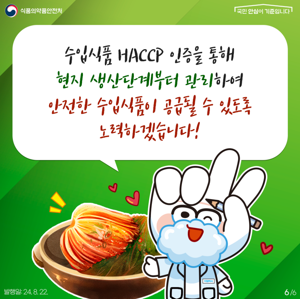 6.
식품의약품안전처
국민 안심이 기준입니다

수입식품 HACCP 인증을 통해 현지 생산단계부터 관리하여 안전한 수입식품이 공급될 수 있도록 노력하겠습니다!

지킬박사

발행일: 24. 8. 22.
6/6
