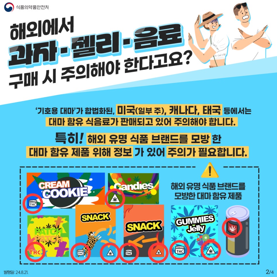 2.
식품의약품안전처

해외에서 과자·젤리·음료 구매 시 주의해야 한다고요?

'기호용 대마' 가 합법화된, 미국(일부 주), 캐나다, 태국 등에서는 대마 함유 식음료가 판매되고 있어 주의해야 합니다.
특히! 해외 유명 식품 브랜드를 모방한 대마 함유 제품 위해 정보가 있어 주의가 필요합니다.

! 해외 유명 식품 브랜드를 모방한 대마 함유 제품

CREAM COOKIE THC
Candies
PATCH PATCH THC
SNACK THC
SNACK THC
GUMMIES Jelly THC

발행일: 24. 8. 21.
2/4
