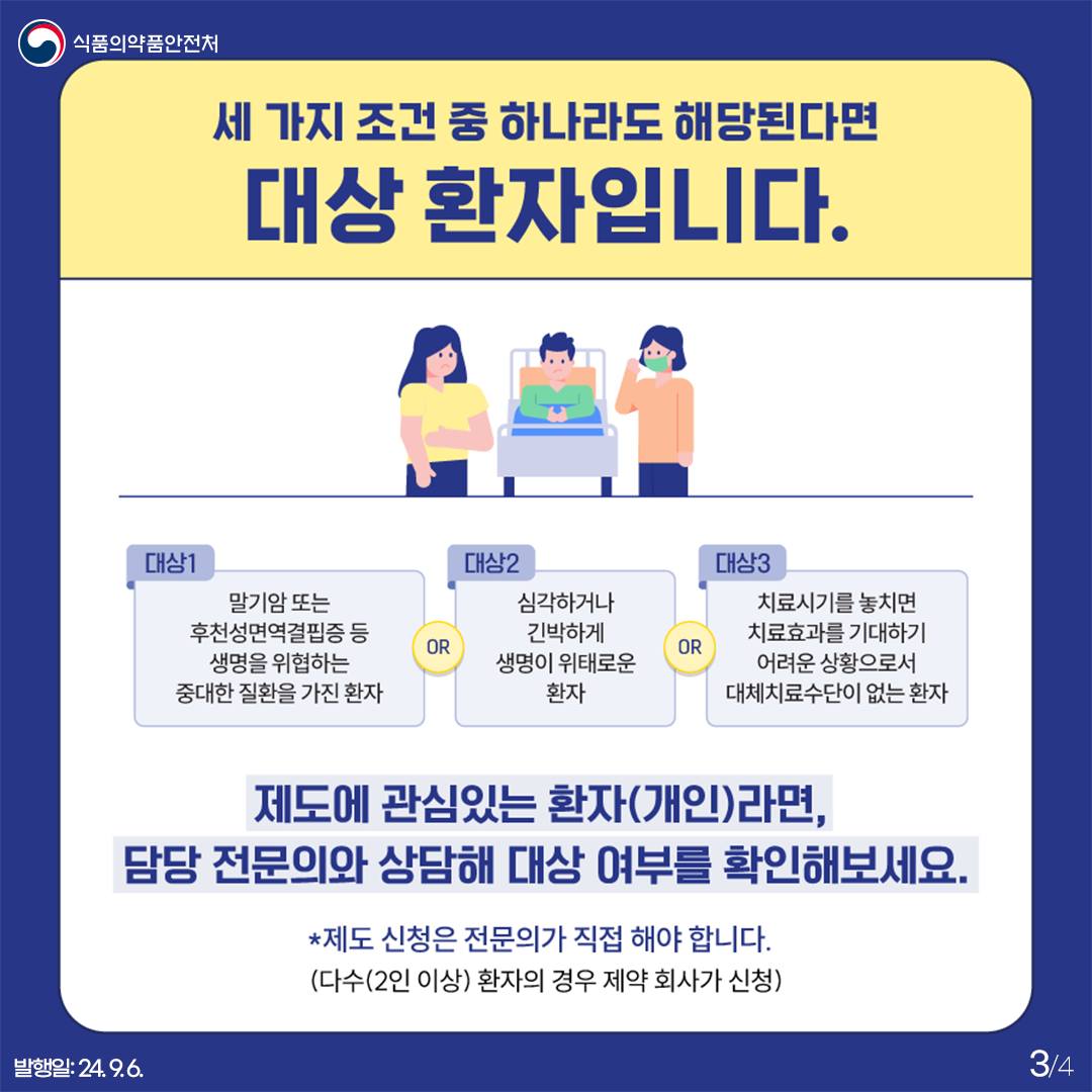 3.
식품의약품안전처

세 가지 조건 중 하나라도 해당된다면 대상 환자입니다.

대상1
말기암 또는 후천성면역결핍증 등 생명을 위협하는 중대한 질환을 가진 환자

OR

대상2
심각하거나 긴박하게 생명이 위태로운 환자

OR

대상3
치료시기를 놓치면 치료효과를 기대하기 어려운 상황으로서 대체치료수단이 없는 환자

제도에 관심있는 환자(개인)라면, 담당 전문의와 상담해 대상 여부를 확인해보세요.
*제도 신청은 전문의가 직접 해야 합니다.
(다수(2인 이상) 환자의 경우 제약 회사가 신청)


발행일: 24. 9. 6.
3/4
