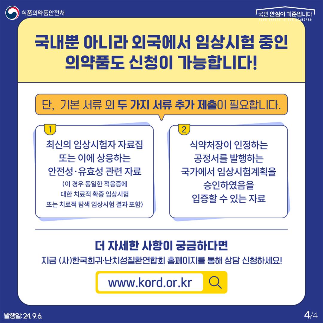 4.
식품의약품안전처
국민 안심이 기준입니다

국내뿐 아니라 외국에서 임상시험 중인 의약품도 신청이 가능합니다!
단, 기본 서류 외 두 가지 서류 추가 제출이 필요합니다.

1) 최신의 임상시험자 자료집 또는 이에 상응하는 안전성·유효성 관련 자료
(이 경우 동일한 적응중에 대한 치료적 확증 임상시험 또는 치료적 탐색 임상시험 결과 포함)

2) 식약처장이 인정하는 공정서를 발행하는 국가에서 임상승계획을 승인하였음을 입증할 수 있는 자료

더 자세한 사항이 궁금하다면
지금 (사)한국희귀·난치성질환연합회 홈페이지를 통해 상담 신청하세요!

www.kord.or.kr

발행일: 24. 9. 6.
4/4
