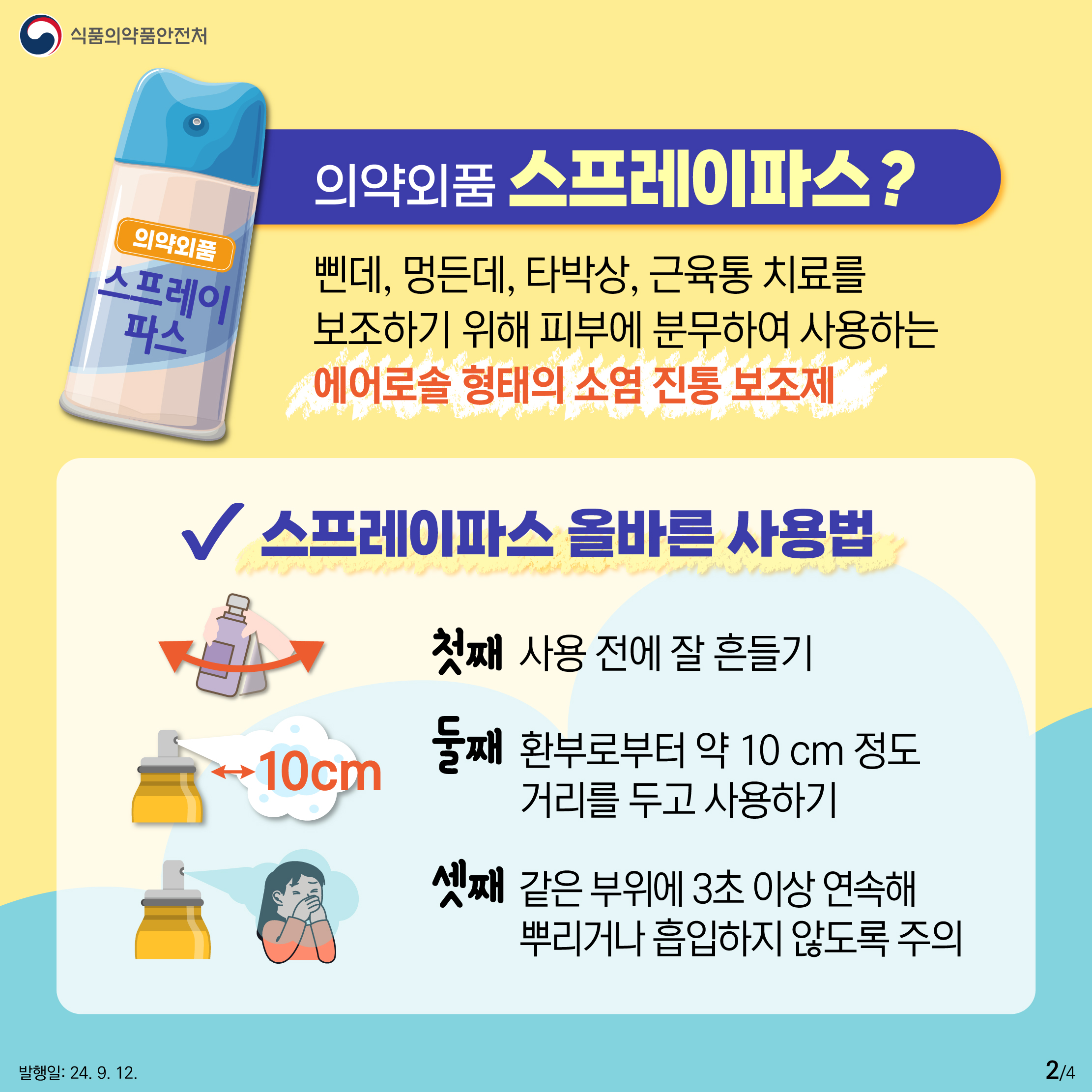 2.
식품의약품안전처

의약외품 스프레이파스

의약외품 스프레이파스?
삔데, 멍든데, 타박상, 근육통 치료를
보조하기 위해 피부에 분무하여 사용하는
에어로솔 형태의 소염 진통 보조제

✔ 스프레이파스 올바른 사용법
첫째. 사용 전에 잘 흔들기
둘째. ↔10cm 환부로부터 약 10 cm 정도 거리를 두고 사용하기
셋째. 같은 부위에 3초 이상 연속하여 뿌리지 말고 흡입하지 않도록 주의

발행일: 24. 9. 12.
2/4
