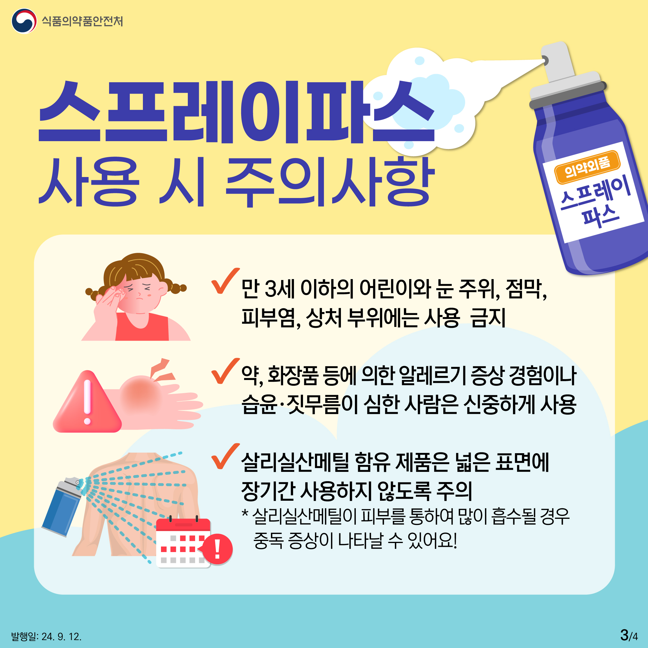 3.
식품의약품안전처

스프레이파스 사용 시 주의사항

의약외품 스프레이파스

✔ 만 3세 이하의 어린이와 눈 주위, 점막,
피부염, 상처 부위에는 사용 금지

✔  약, 화장품 등에 의한 알레르기 증상 경험이나
습윤·짓무름이 심한 사람은 신중하게 사용

✔ 살리실산메틸 함유 제품은 넓은 표면에
장기간 사용하지 않도록 주의
* 살리실산메틸이 피부를 통하여 많이 흡수될 경우
   중독 증상이 나타날 수 있어요!

발행일: 24. 9. 12.
3/4
