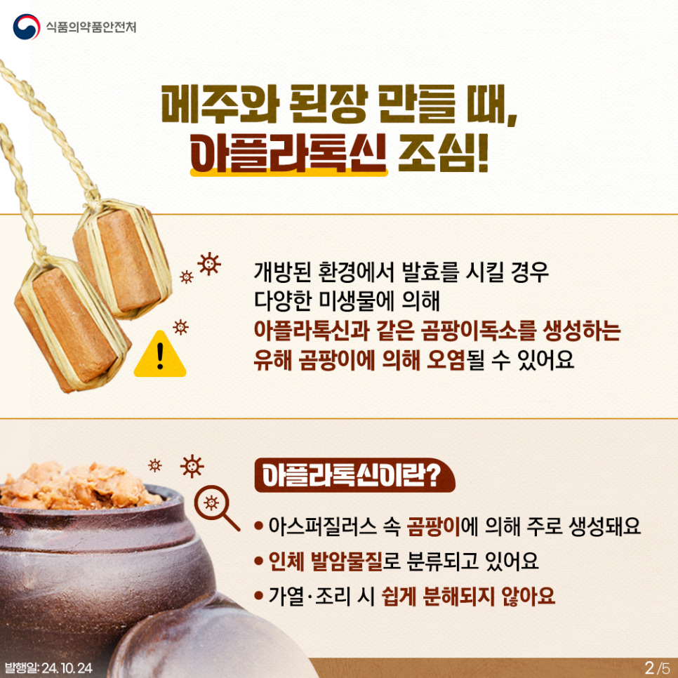 2.
식품의약품안전처

메주와 된장 만들 때, 아플라톡신 조심!

개방된 환경에서 발효를 시킬 경우 다양한 미생물에 의해 아플라톡신과 같은 곰팡이독소를 생성하는 유해 곰팡이에 의해 오염될 수 있어요

아플라톡신이란?
⚫ 아스퍼질러스 속 곰팡이에 의해 주로 생성돼요
⚫ 인체 발암물질로 분류되고 있어요
⚫ 가열 · 조리 시 쉽게 분해되지 않아요

발행일: 24. 10. 24.
2/5
