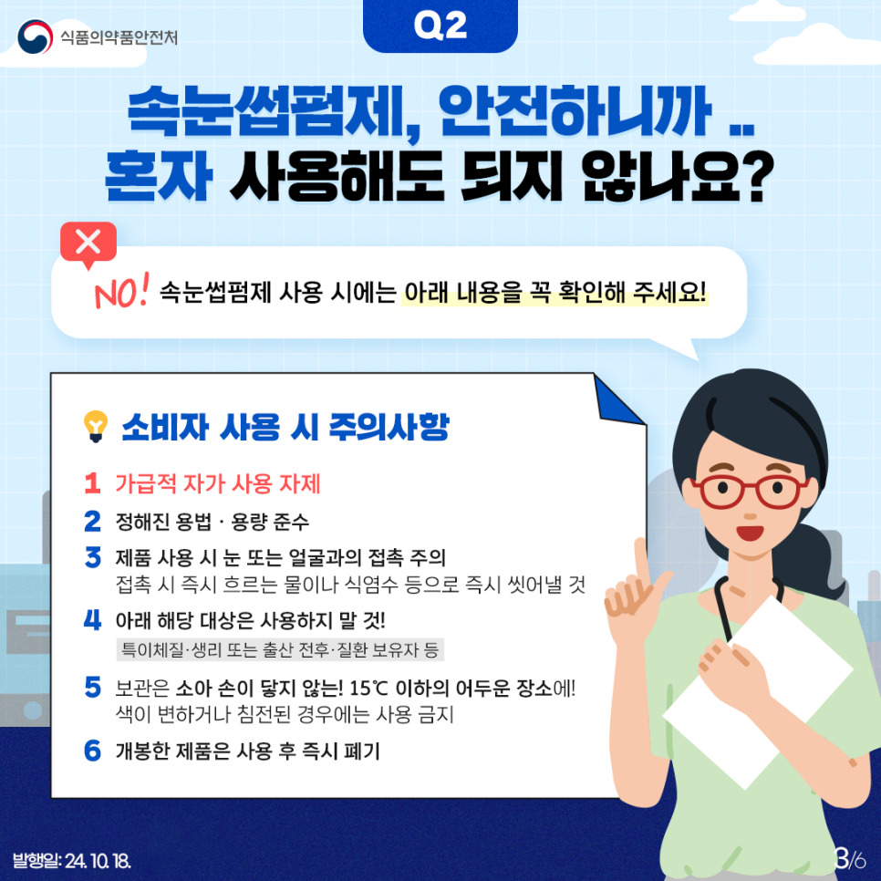 3.
식품의약품안전처

Q2
속눈썹펌제, 안전하니까.. 혼자 사용해도 되지 않나요?

X
NO! 속눈썹펌제 사용 시에는 아래 내용을 꼭 확인해 주세요!

소비자 사용 시 주의사항
1) 가급적 자가 사용 자제
2) 정해진 용법 · 용량 준수
3) 제품 사용 시 눈 또는 얼굴과의 접촉 주의
접촉 시 즉시 흐르는 물이나 식염수 등으로 즉시 씻어낼 것
4) 아래 해당 대상은 사용하지 말 것!
특이체질 · 생리 또는 출산 전후 · 질환 보유자 등
5) 보관은 소아 손이 닿지 않는! 15℃ 이하의 어두운 장소에!
색이 변하거나 침전된 경우에는 사용 금지
6) 개봉한 제품은 사용 후 즉시 폐기

발행일: 24. 10. 18.
3/6
