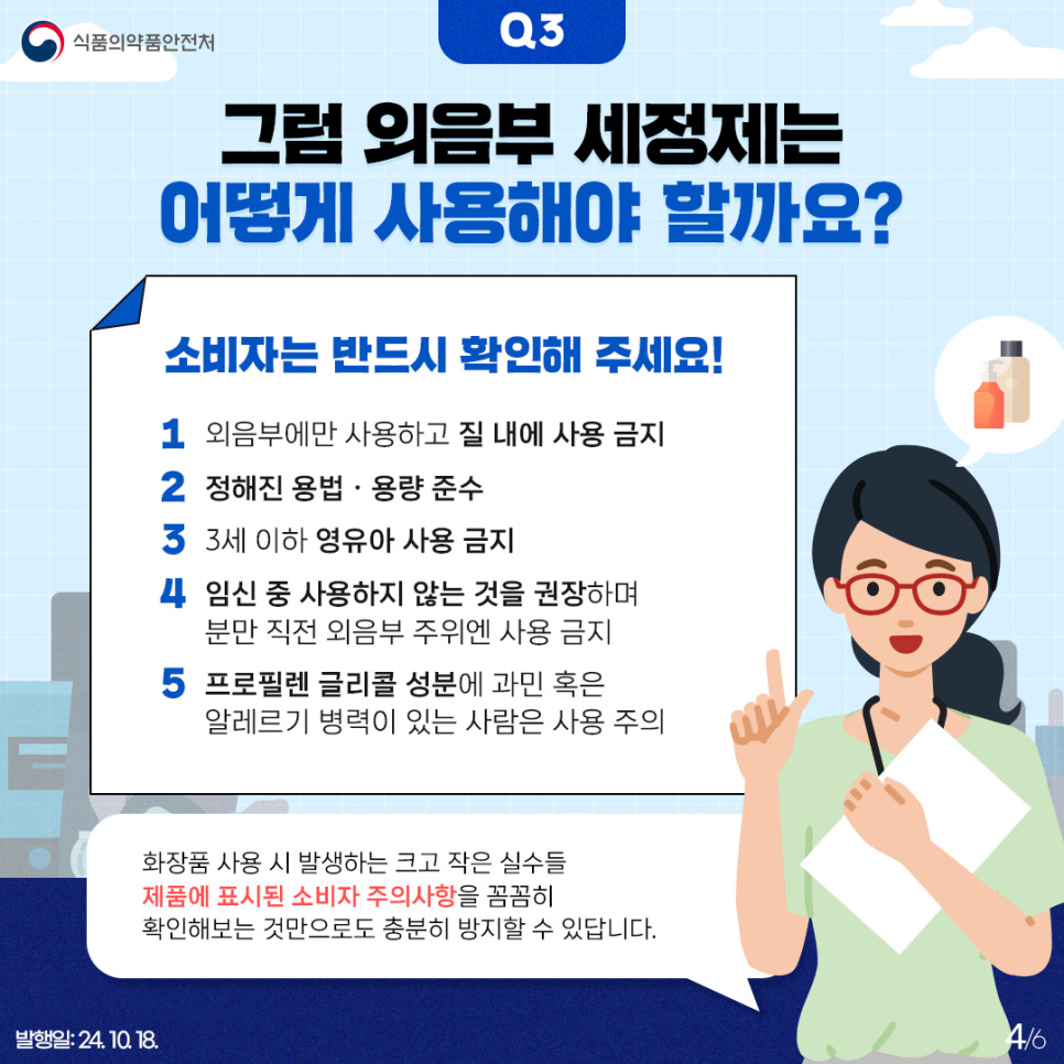 4.
식품의약품안전처

Q3
그럼 외음부 세정제는 어떻게 사용해야 할까요?

소비자는 반드시 확인해 주세요!
1) 외음부에만 사용하고 질 내에 사용 금지
2) 정해진 용법 · 용량 준수
3) 3세 이하 영유아 사용 금지
4) 임신 중 사용하지 않는 것을 권장하며 분만 직전 외음부 주의엔 사용 금지
5) 프로필렌 글리콜 성분에 과민 혹은 알레르기 병력이 있는 사람은 사용 주의

화장품 사용 시 발생하는 크고 작은 실수들 제품에 표시된 소비자 주의사항을 꼼꼼히
확인해보는 것만으로도 충분히 방지할 수 있답니다.

발행일: 24. 10. 18.
4/6
