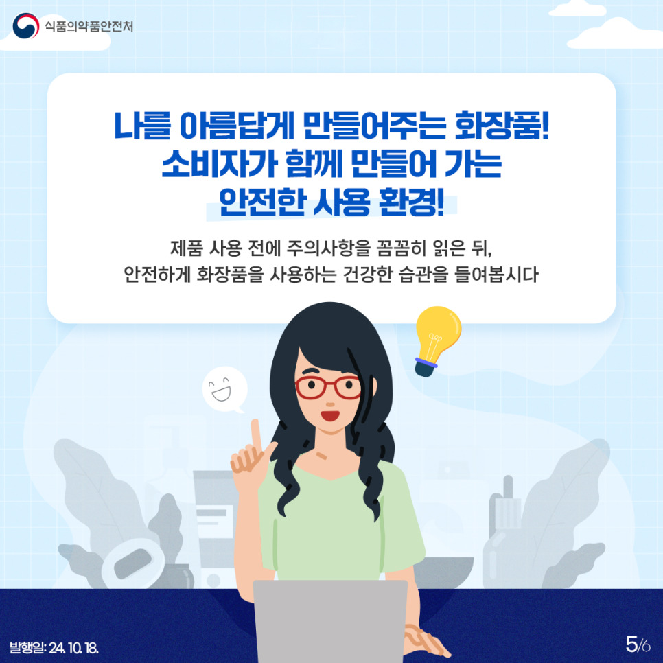 5.
식품의약품안전처

나를 아름답게 만들어주는 화장품!
소비자가 함께 만들어 가는 안전한 사용 환경!

제품 사용 전에 주의사항을 꼼꼼히 읽은 뒤,
안전하게 화장품을 사용하는 건강한 습관을 들여봅시다

발행일: 24. 10. 18.
5/6
