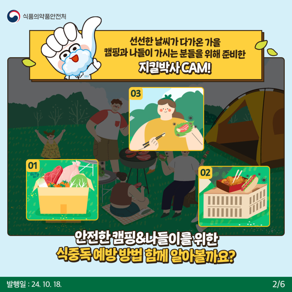 2.
식품의약품안전처

선선한 날씨가 다가온 가을 캠핑과 나들이 가시는 분들을 위해 준비한 지킬박사 CAM!
01 02 03

안전한 캠핑&나들이를 위한 식중독 예방 방법 함께 알아볼까요?

발행일: 24. 10. 18.
2/6
