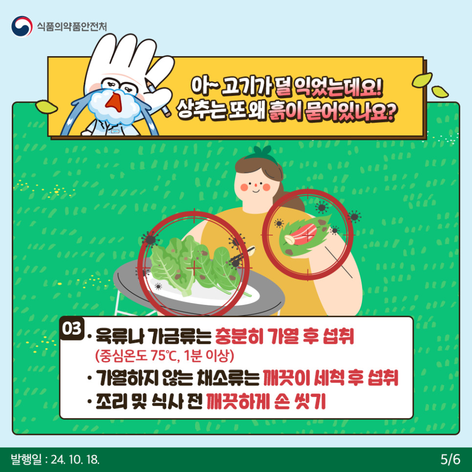 5.
식품의약품안전처

아~ 고기가 덜 익었는데요! 상추는 또 왜 흙이 묻어있나요?

03
● 육류가 가금류는 충분히 가열 후 섭취
(중심온도 75℃, 1분 이상)
● 가열하지 않은 채소류는 깨끗이 세척 후 섭취
● 조리 및 식사 전 깨끗하게 손 씻기


발행일: 24. 10. 18.
5/6
