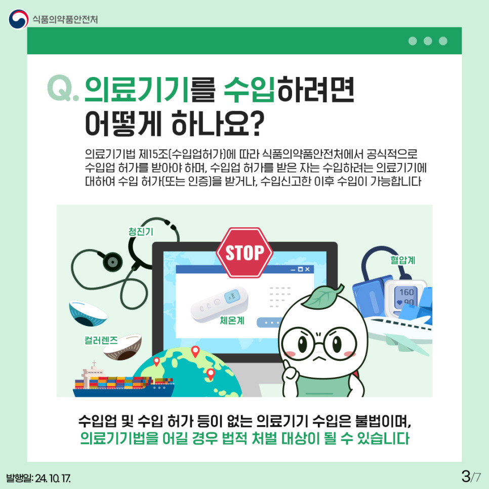 3.
식품의약품안전처

Q. 의료기기를 수입하려면 어떻게 하나요?
의료기기법 제15조(수입업허가)에 따라 식품의약품안전처에서 공식적으로
수입업 허가를 받아야 하며, 수입업 허가를 받은 자는 수입하려는 의료기기에
대하여 수입 허가(또는 인증)을 받거나, 수입신고한 이후 수입이 가능합니다

STOP
청진기 컬러렌즈 혈압계 체온계

수입업 및 수입 허가 등이 없는 의료기기 수입은 불법이며,
의료기기법을 어길 경우 법적 처벌 대상이 될 수 있습니다.

발행일: 24. 10. 17.
3/7
