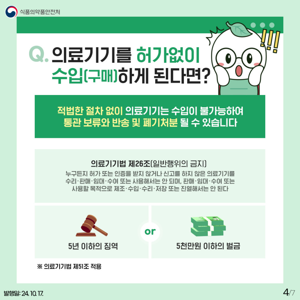 4.
식품의약품안전처

Q. 의료기기를 허가없이 수입(구매)하게 된다면?

적법한 절차 없이 의료기기는 수입이 불가능하여
통관 보류와 반송 및 폐기처분 될 수 있습니다

의료기기법 제 26조 (일반행위의 금지)
누구든지 허가 또는 인증을 받지 않거나 신고를 하지 않은 의료기기를
수리 · 판매 · 임대 · 수여 또는 사용해서는 안 되며, 판매 · 임대 · 수여 · 또는
사용할 목적으로 제조 · 수입 · 수리 · 저장 또는 진열해서는 안 된다

5년 이하의 징역 or 5천만원 이하의 벌금

※ 의료기기법 제 51조 적용

발행일: 24. 10. 17.
4/7
