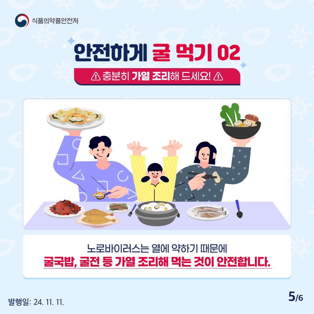 5.
식품의약품안전처

안전하게 굴 먹기 02
충분히 가열 조리해 드세요!

노로바이러스는 열에 약하기 때문에
굴국밥, 굴전 등 가열 조리해 먹는 것이 안전합니다.

발행일: 24. 11. 11.
5/6
