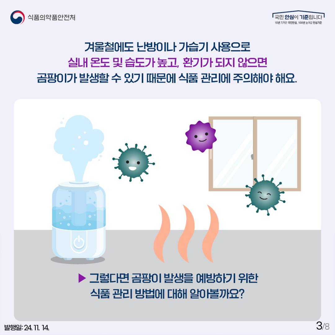 3.
식품의약품안전처
국민 안심이 기준입니다

겨울철에도 난방이나 가습기 사용으로
실내 온도 및 습도가 높아지고, 환기가 되지 않으면
곰팡이가 발생할 수 있기 때문에 식품 관리에 주의히야 해요.

▶ 그렇다면 곰팡이 발생을 예방하기 위한 식품관리방법에 대해 알아볼까요?

발행일: 24. 11. 14.
3/8
