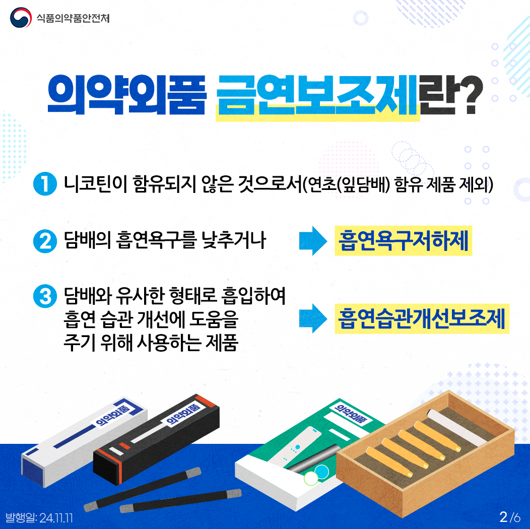 2.
식품의약품안전처

의약외품 금연보조제란?
①  니코틴이 함유되지 않은 것으로서(연초(잎담배) 함유 제품 제외) 
②  담배의 흡연욕구를 낮추거나 ▶ 흡연욕구저하제
③  담배와 유사한 형태로 흡입하여 흡연 습관 개선에 도움을
     주기 위해 사용하는 제품 ▶ 흡연습관개선보조제

의약외품
의약외품
의약외품


발행일: 24. 11. 11.
2/6
