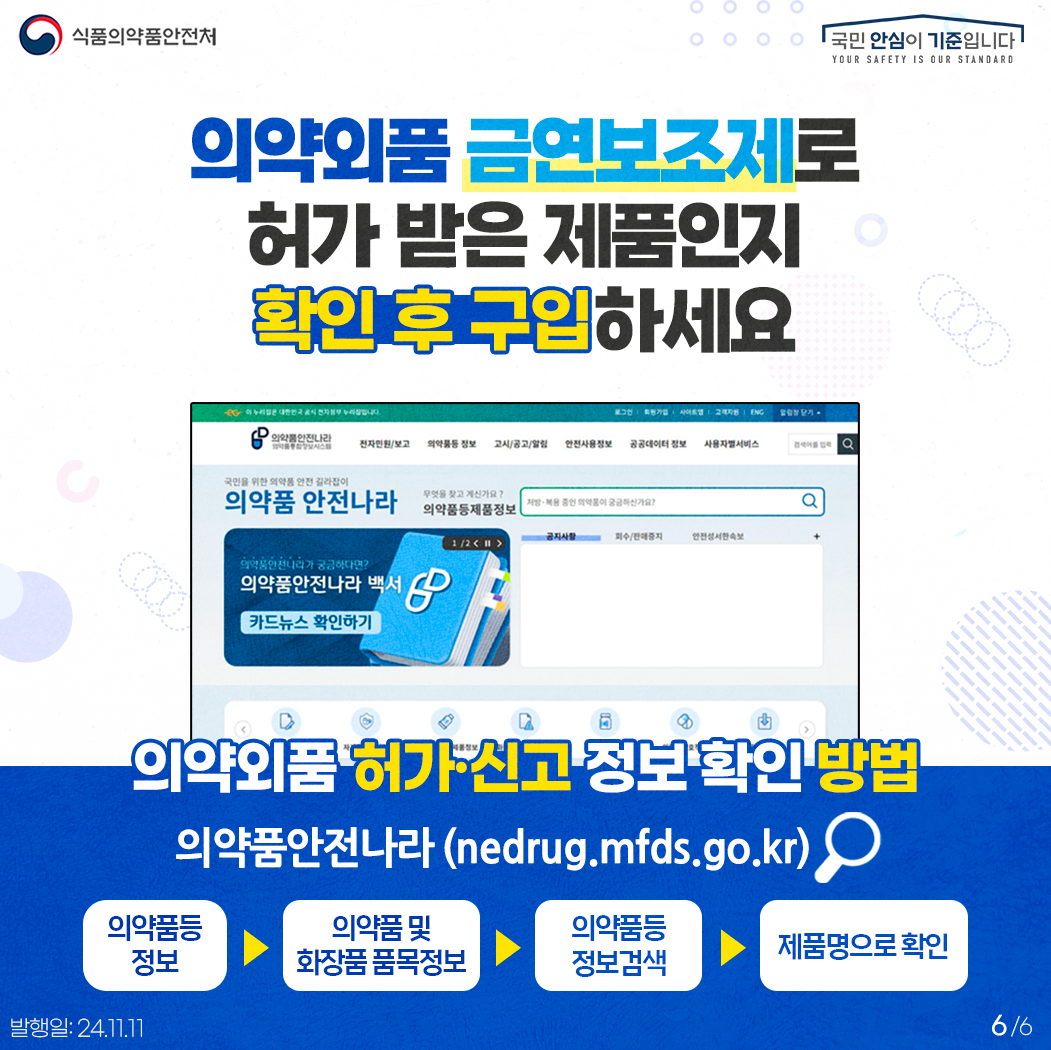 6.
식품의약품안전처
국민 안심이 기준입니다

의약외품 금연보조제로 허가 받은 제품인지 확인 후 구입하세요
의약외품 허가·신고 정보 확인 방법
의약품안전나라 (nedrug.mfds.go.kr)
의약품등 정보 > 의약품 및 화장품 품목정보 > 의약품등 정보검색 > 제품명으로 확인


발행일: 24. 11. 11.
6/6
