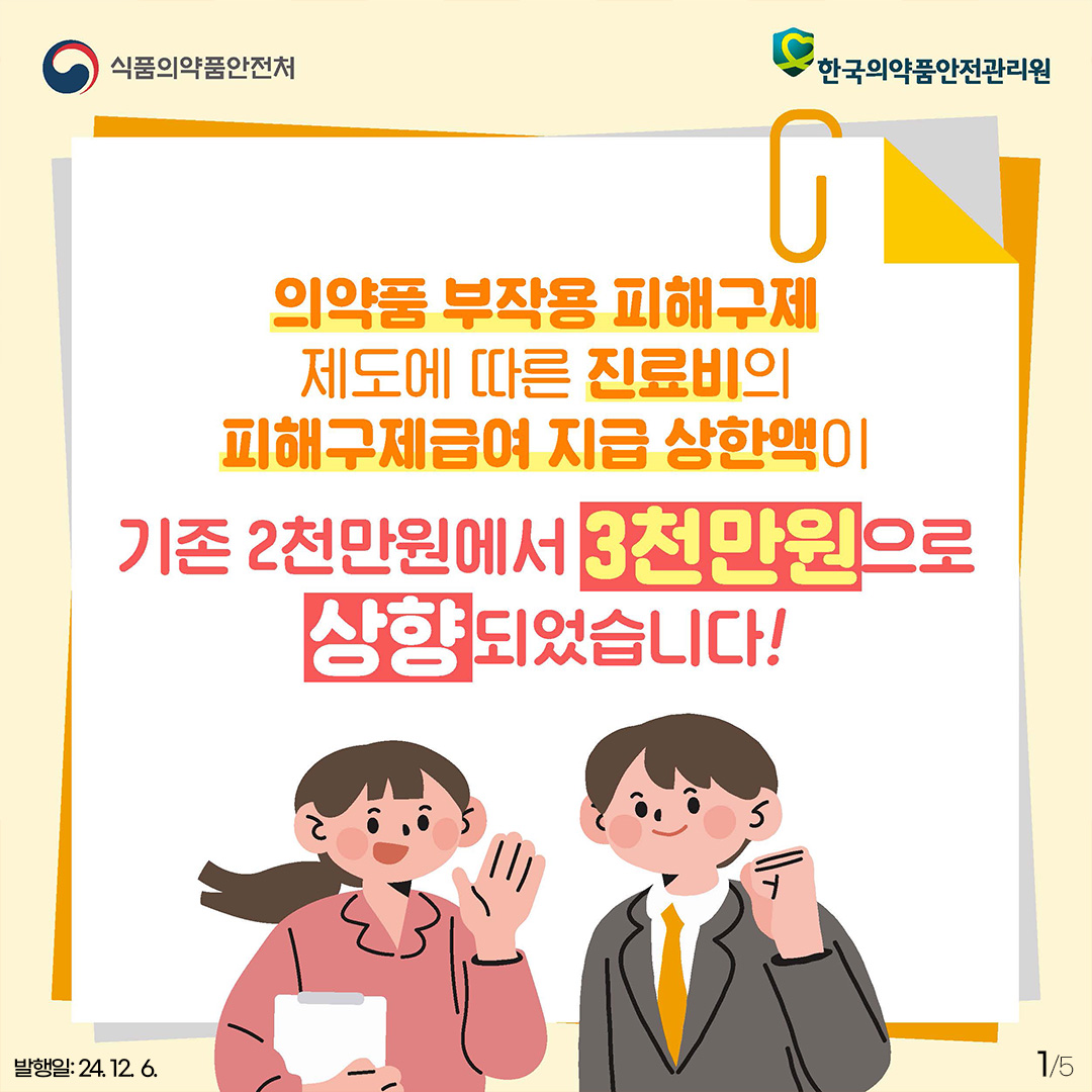 1. 
식품의약품안전처
한국의약품안전관리원

의약품 부작용 피해구제 제도에 따른 진료비의 피해구제급여 지급 상한액이
기존 2천만원에서 3천만원으로 상향되었습니다!

발행일: 24. 12. 6.
1/5
