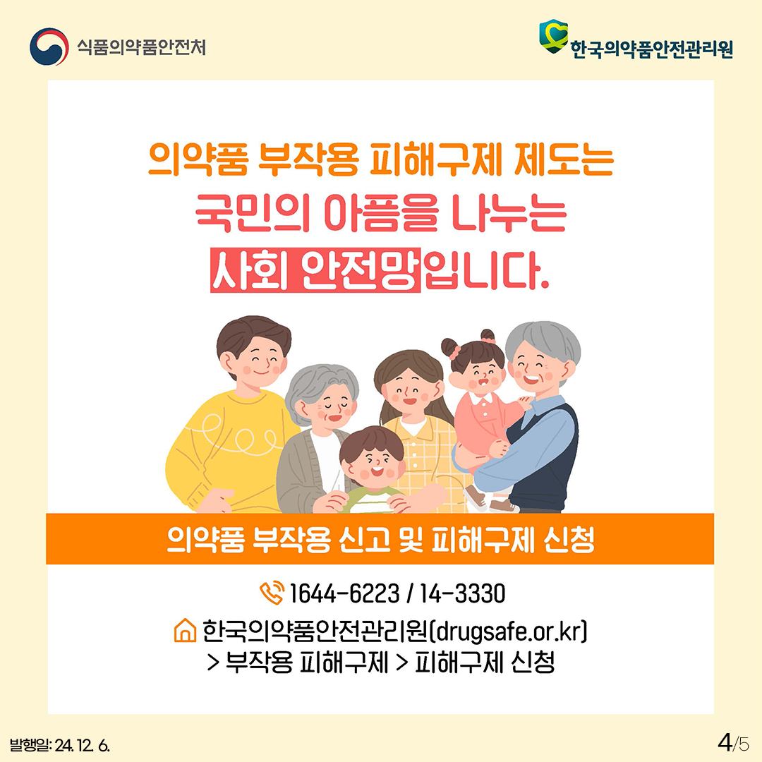 4.
식품의약품안전처
한국의약품안전관리원

의약품 부작용 피해구제 제도는 국민의 아픔을 나누는 사회 안전망입니다.

의약품 부작용 신고 및 피해구제 신청
1644-6223 / 14-3330
한국의약품안전관리원 (drugsafe.or.kr)
> 부작용 피해구제 > 피해구제 신청

발행일: 24. 12. 6.
4/5
