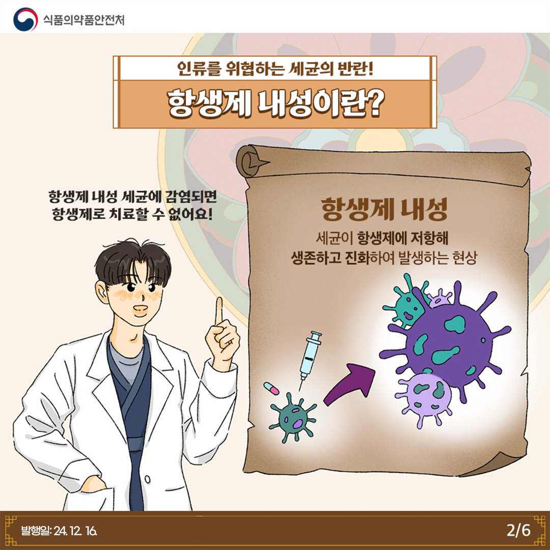 2.
식품의약품안전처

인류를 위협하는 세균의 반란!
항생제 내성이란?

항생제 내성 세균에 감염되면 항생제로 치료할 수 없어요!

항생제 내성
세균이 항생제에 저항해 생존하고 진화하여 발생하는 현상

발행일: 24. 12. 16.
2/6
