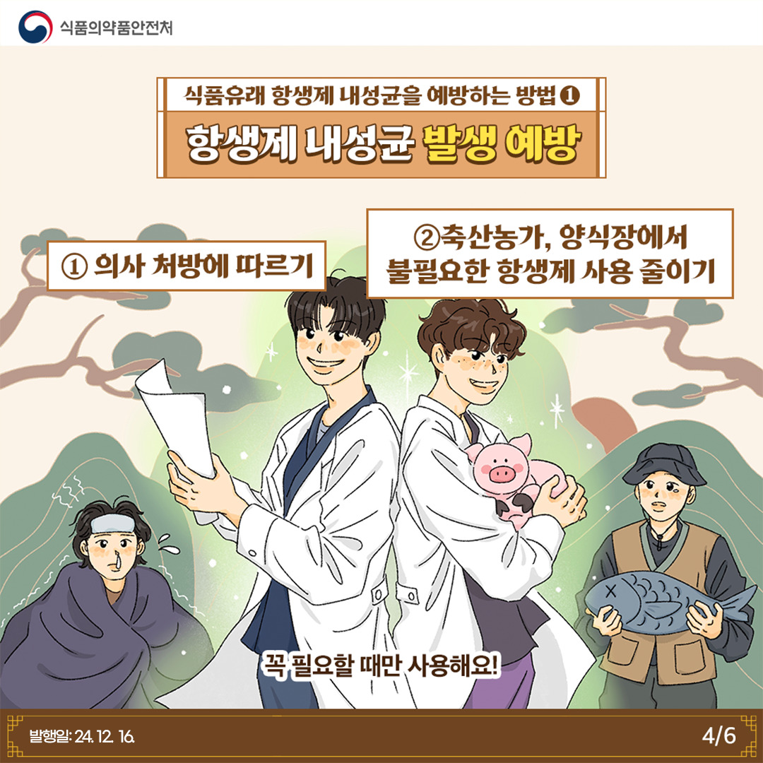 4.
식품의약품안전처

식품유래 항생제 내성균을 예방하는 방법 1
항생제 내성균 발생 예방

① 의사 처방에 따르기
② 축산농가, 양식장에서 불필요한 항생제 사용 줄이기

꼭 필요할 때만 사용해요!

발행일: 24. 12. 16.
4/6
