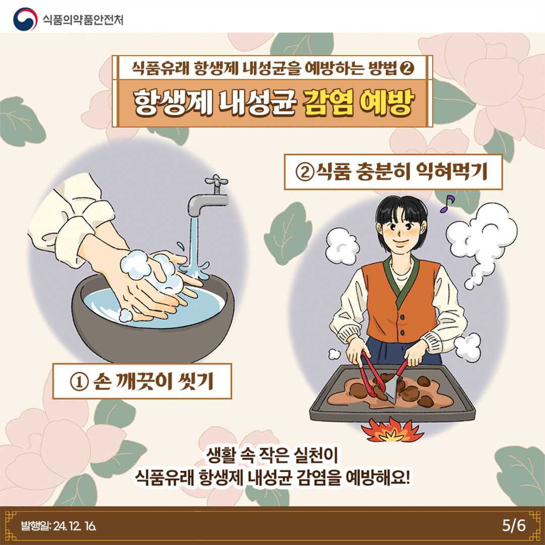 5.
식품의약품안전처

식품유래 항생제 내성균을 예방하는 방법 2
항생제 내성균 감염 예방

① 손 깨끗이 씻기
② 식품 충분히 익혀먹기

생활 속 작은 실천이 식품유래 항생제 내성균 감염을 예방해요!

발행일: 24. 12. 16.
5/6
