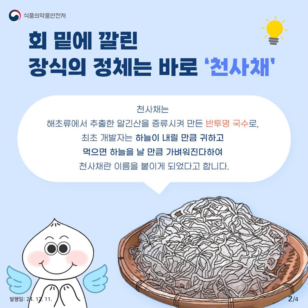 2.
식품의약품안전처

회 밑에 깔린 장식의 정체는 바로 '천사채'

천사채는 해초류에 추출한 알긴산을 증류시켜 만든 반투명 국수로,
최초 개발자는 하늘이 내릴 만큼 귀하고 먹으면  하늘을 날 만큼 가벼워진다하여
천사채란 이름을 붙이게 되었다고 합니다

발행일: 24. 12. 11.
2/4
