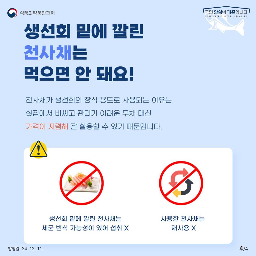 4.
식품의약품안전처
국민 안심이 기준입니다

생선회 밑에 깔린 천사채는 먹으면 안 돼요!

천사채가 생선회의 장식 용도로 사용되는 이유는
횟집에서 비싸고 관리가 어려운 무채 대신
가격이 저렴해 잘 활용할 수 있기 때문입니다.

생선회 밑에 깔린 천사채는 세균 번식 가능성이 있어 섭취 x
사용한 천사채는 재사용 x

발행일: 24. 12. 11.
4/4
