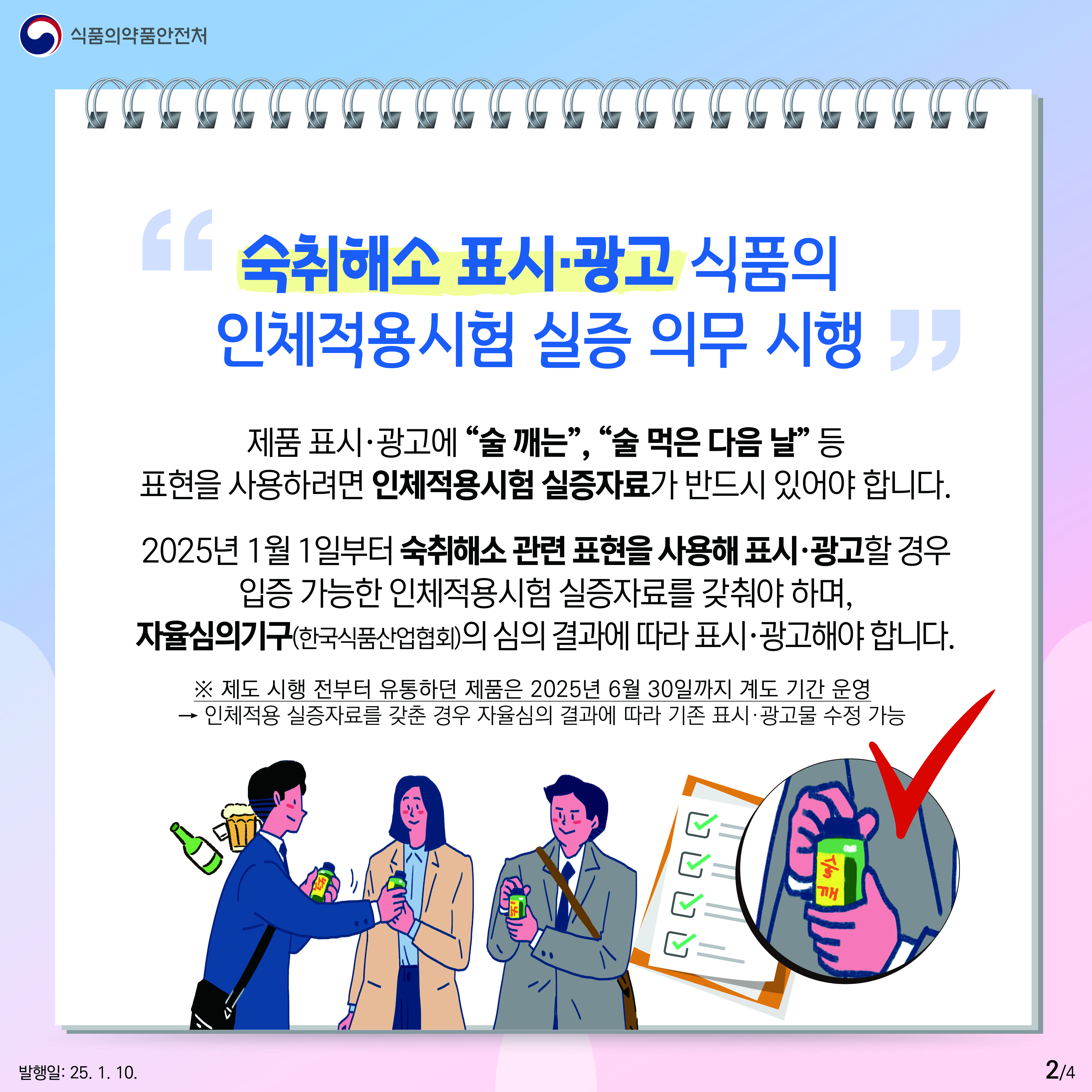 2.
식품의약품안전처

숙취해소 표시·광고 식품의 인체적용시험 실증 의무 시행

제품 표시·광고에 술 깨는, 술 먹은 다음 날 등
표현을 사용하려면 인체적용시험 실증자료가 반드시 있어야 합니다.

2025년 1월 1일부터 숙취해소 관련 표현을 사용해 표시 · 광고할 경우
입증 가능한 인체적용시험 실증자료를 갖춰야 하며,
자율심의기구(한국식품산업협회)의 심의 결과에 따라 표시 · 광고해야 합니다.

※ 제도 시행 전부터 유통하던 제품은 2025년 6월 30일까지 계도 기간 운영
→ 인체적용 실증자료를 갖춘 경우 자율심의 결과에 따라 기존 표시 · 광고물 수정 가능

술깨

발행일: 25. 1. 10.
2/4
