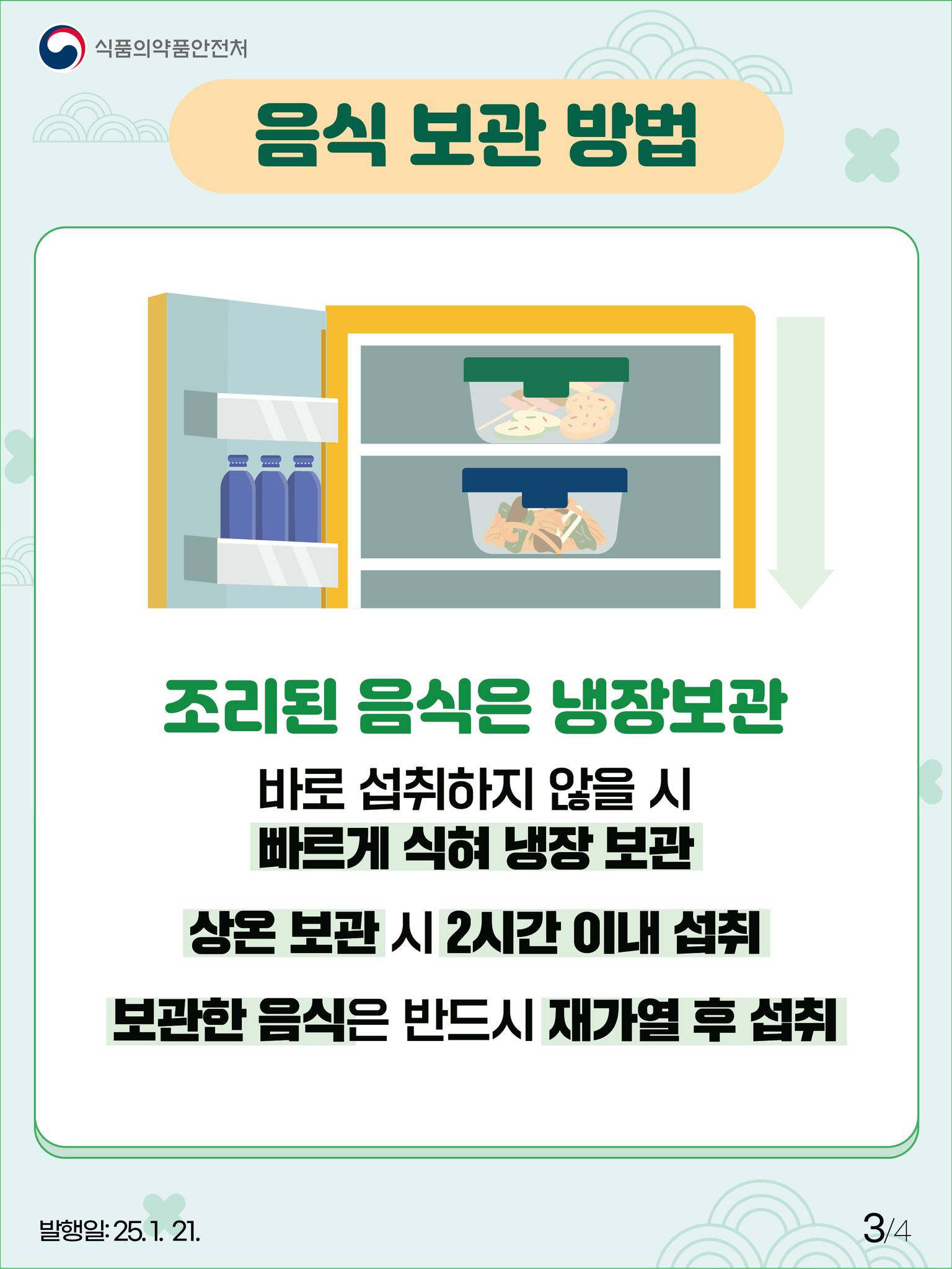 3.
식품의약품안전처

음식 보관 방법

조리된 음식은 냉장보관

바로 섭취하지 않을 시
빠르게 식혀 냉장 보관

상온 보관 시 2시간 이내 섭취

보관한 음식은 반드시 재가열 후 섭취

발행일: 25. 1. 21.
3/4
