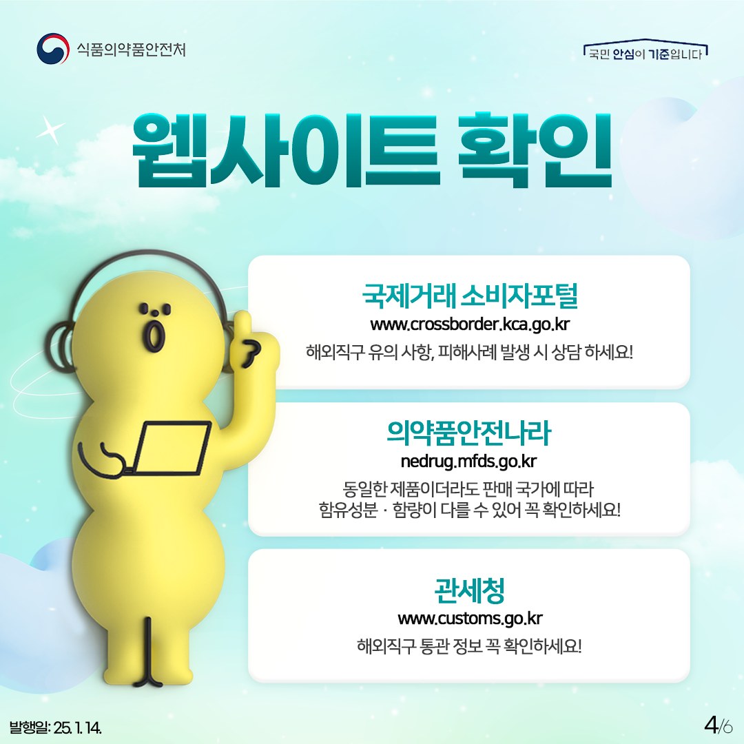 4.
식품의약품안전처
국민 안심이 기준입니다

웹사이트 확인

국제거래 소비자포털
www.crossborder.kca.go.kr
해외직구 유의사항, 피해사례 발생 시 상담하세요!

의약품안전나라
nedrug.mfds.go.kr
동일한 제품이더라도 판매 국가에 따라
함유성분 · 함량이 다를 수 있어 꼭 확인하세요!

관세청
www.customs.go.kr
해외직구 통관 정보 꼭 확인하세요!

발행일: 25. 1. 14.
4/6
