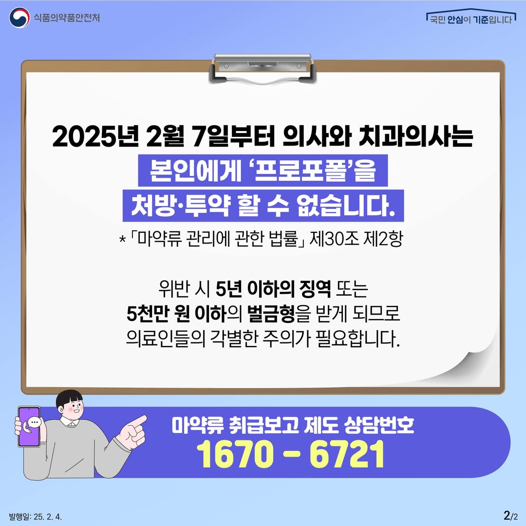 2.
식품의약품안전처
국민 안심이 기준입니다

2025년 2월 7일부터 의사와 치과의사는
본인에게 '프로포폴'을
처방·투약 할 수 없습니다.

* 「마약류 관리에 관한 법률」 제30조 제2항

위반 시 5년 이하의 징역 또는
5천만원 이하의 벌금형을 받게 되므로
의료인들의 각별한 주의가 필요합니다.

마약류 취급보고 제도 상담번호
1670-6721

발행일: 25. 2. 4.
2/2
