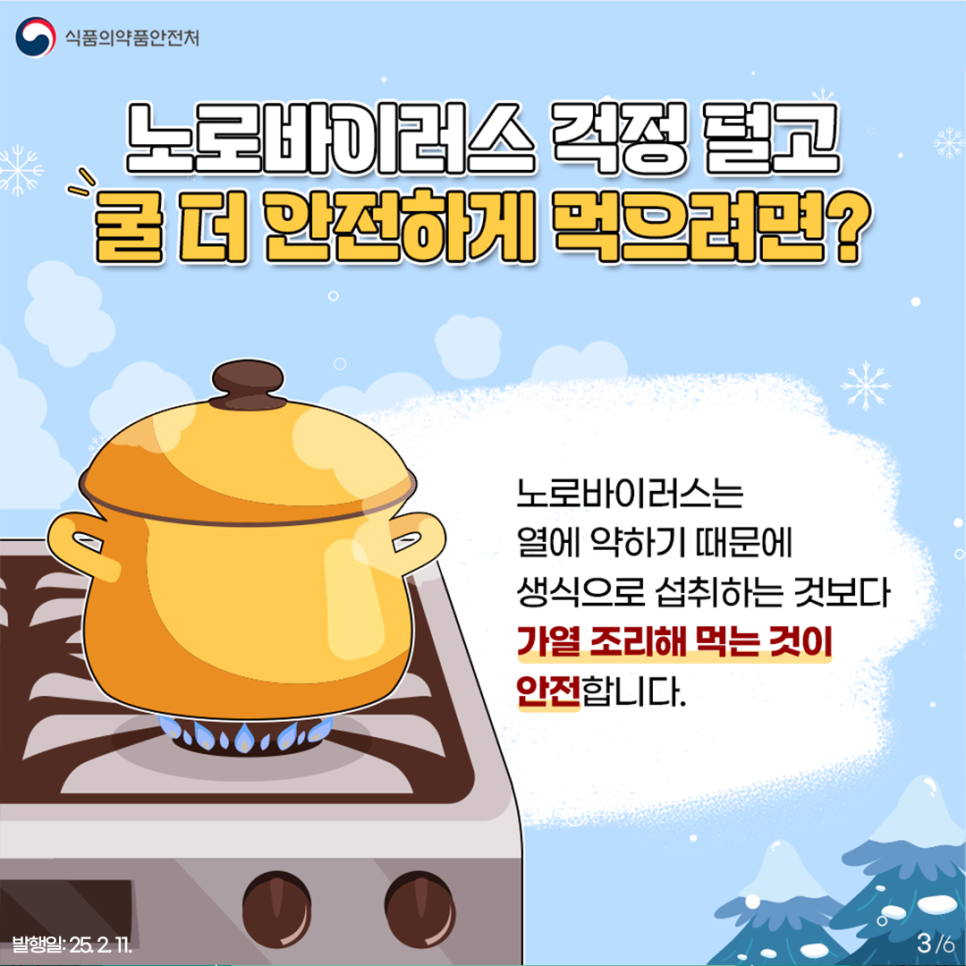 3.
식품의약품안전처

노로바이러스 걱정 덜고
굴 더 안전하게 먹으려면?

노로바이러스는
열에 약하기 때문에
생식으로 섭취하는 것보다
가열 조리해 먹는 것이
안전합니다.

발행일: 25. 2. 11.
3/6
