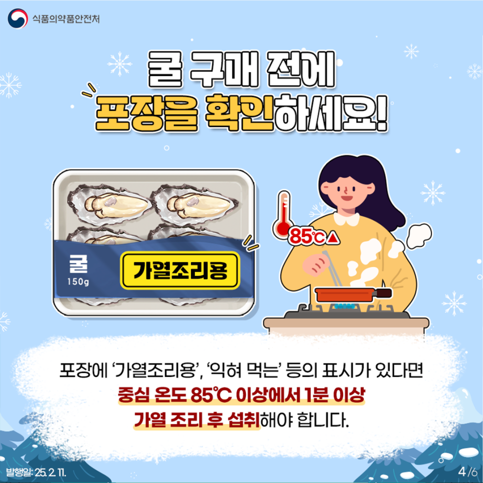 4.
식품의약품안전처

굴 구매 전에 포장을 확인하세요!

굴 150g 가열조리용 85℃ ▲

포장에 '가열조리용', '익혀 먹는' 등의 표시가 있다면
중심 온도 85℃ 이상에서 1분 이상
가열 조리 후 섭취해야 합니다.

발행일: 25. 2. 11.
4/6
